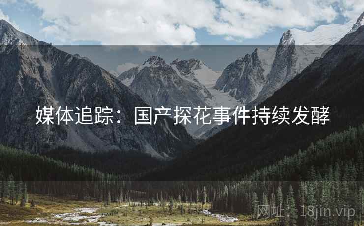 媒体追踪：国产探花事件持续发酵