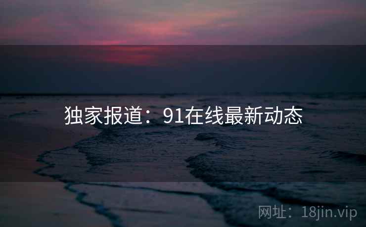 独家报道：91在线最新动态