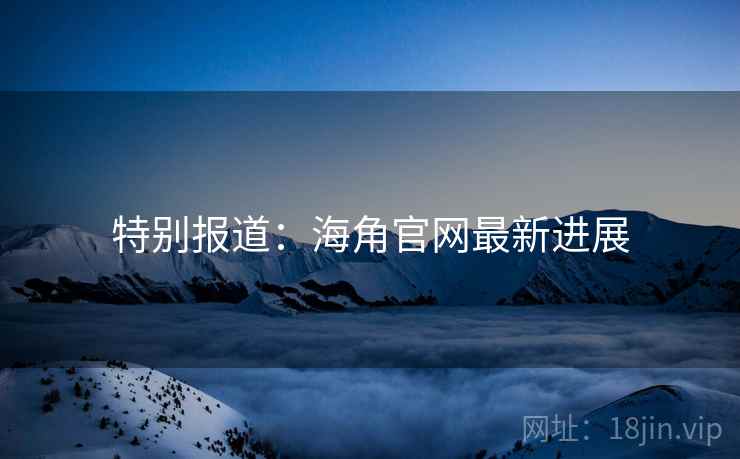 特别报道：海角官网最新进展