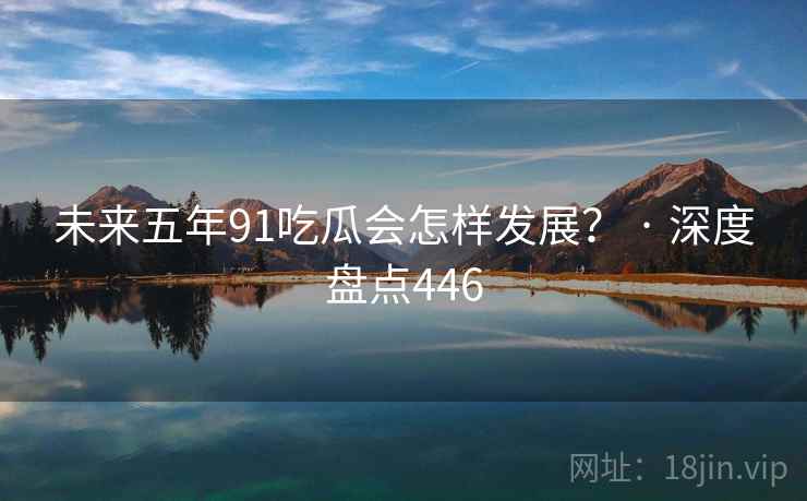 未来五年91吃瓜会怎样发展？ · 深度盘点446