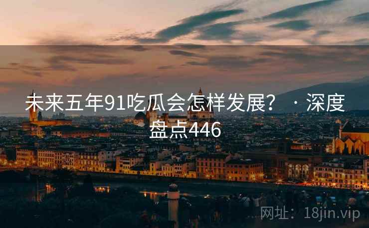 未来五年91吃瓜会怎样发展？ · 深度盘点446