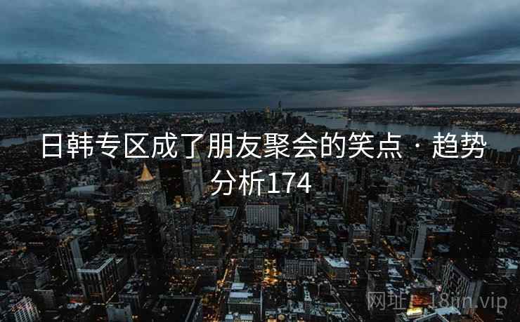 日韩专区成了朋友聚会的笑点 · 趋势分析174