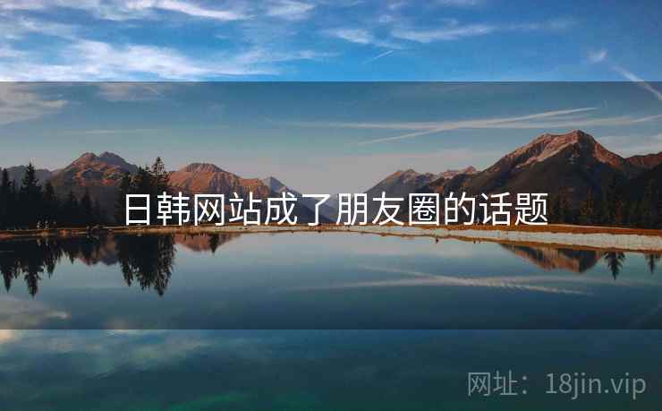 日韩网站成了朋友圈的话题