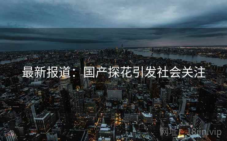 最新报道：国产探花引发社会关注