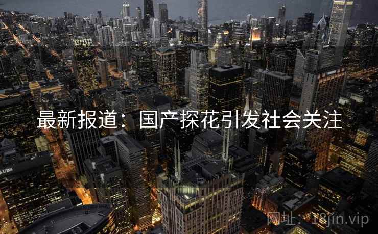 最新报道：国产探花引发社会关注