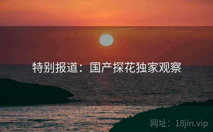 特别报道：国产探花独家观察
