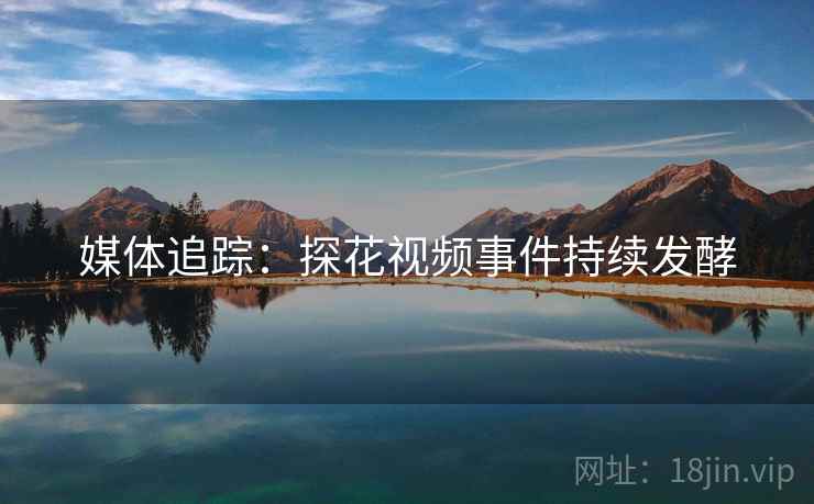 媒体追踪：探花视频事件持续发酵
